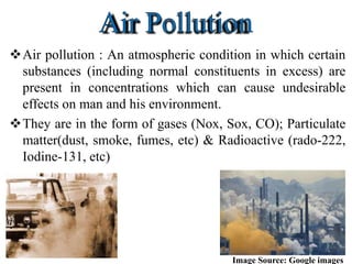 Air pollution : An atmospheric condition in which certain
substances (including normal constituents in excess) are
present in concentrations which can cause undesirable
effects on man and his environment.
They are in the form of gases (Nox, Sox, CO); Particulate
matter(dust, smoke, fumes, etc) & Radioactive (rado-222,
Iodine-131, etc)
Image Source: Google images
 