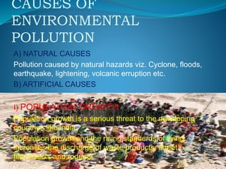 CAUSES OF
ENVIRONMENTAL
POLLUTION
A) NATURAL CAUSES
Pollution caused by natural hazards viz. Cyclone, floods,
earthquake, lightening, volcanic erruption etc.
B) ARTIFICIAL CAUSES
I) POPULATION GROWTH
Population growth is a serious threat to the developing
countries like india.
Population growth and the rising standerds of living
increases the discharge of waste products, street
filth,insects and rodents.
 