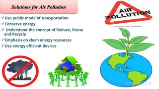 Use public mode of transportation
Conserve energy
 Understand the concept of Reduce, Reuse
and Recycle
Emphasis on clean energy resources
Use energy efficient devices
Solutions for Air Pollution
 