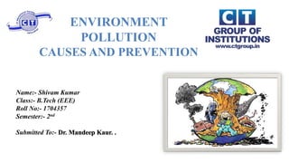 ENVIRONMENT
POLLUTION
CAUSES AND PREVENTION
Name:- Shivam Kumar
Class:- B.Tech (EEE)
Roll No:- 1704357
Semester:- 2nd
Submitted To:- Dr. Mandeep Kaur. .
 