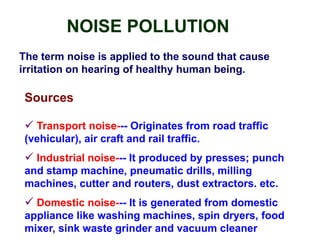 NOISE POLLUTION
The term noise is applied to the sound that cause
irritation on hearing of healthy human being.
Sources
 Transport noise--- Originates from road traffic
(vehicular), air craft and rail traffic.
 Industrial noise--- It produced by presses; punch
and stamp machine, pneumatic drills, milling
machines, cutter and routers, dust extractors. etc.
 Domestic noise--- It is generated from domestic
appliance like washing machines, spin dryers, food
mixer, sink waste grinder and vacuum cleaner.
 
