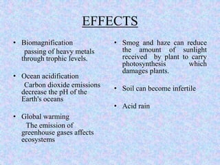 EFFECTS
• Biomagnification
passing of heavy metals
through trophic levels.
• Ocean acidification
Carbon dioxide emissions
decrease the pH of the
Earth's oceans
• Global warming
The emission of
greenhouse gases affects
ecosystems
• Smog and haze can reduce
the amount of sunlight
received by plant to carry
photosynthesis which
damages plants.
• Soil can become infertile
• Acid rain
 