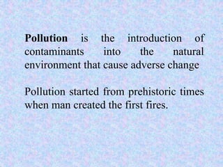 Pollution is the introduction of
contaminants into the natural
environment that cause adverse change
Pollution started from prehistoric times
when man created the first fires.
 
