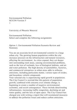 Environmental Pollution
SCI/256 Version 5
1
University of Phoenix Material
Environmental Pollution
Select and complete the following assignments:
Option 1: Environmental Pollution Scenario Review and
Summary
You are an associate-level environmental scientist in a large
urban city. The growing human population within the city
increases pressure on the infrastructure and natural resources,
affecting the environment. As cities expand, they cut deeper
into surrounding rural areas, causing environmental problems,
such as the loss of wetlands, loss of biological habitats, and air
and water pollution. The high density of automobiles, factories,
and commercial enterprises in urban areas adds to airborne
emissions, including particulate matter, various types of oxides,
and hazardous volatile compounds.
Your selected city is experiencing rapid growth in population.
The City Council is worried that this pattern of population
growth, combined with concerns over climate change, is
beginning to create a number of negative environmental,
economic, and social consequences. These include deteriorating
infrastructure, increasing traffic congestion, declining air and
water quality, and the loss of open space. The City Council has
charged you with writing a report that will recommend measures
to address the pollution issues and reduce carbon emissions.
 