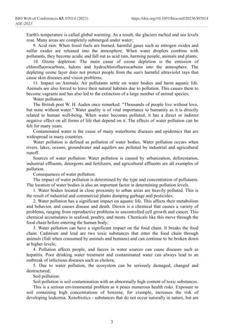 Earth's temperature is called global warming. As a result, the glaciers melted and sea levels
rose. Many areas are completely submerged under water;
9. Acid rain: When fossil fuels are burned, harmful gases such as nitrogen oxides and
sulfur oxides are released into the atmosphere. When water droplets combine with
pollutants, they become acidic and fall out as acid rain, harming people, animals and plants;
10. Ozone depletion: The main cause of ozone depletion is the emission of
chlorofluorocarbons, halons and hydrochlorofluorocarbons into the atmosphere. The
depleting ozone layer does not protect people from the sun's harmful ultraviolet rays that
cause skin diseases and vision problems;
11. Impact on Animals: Air pollutants settle on water bodies and harm aquatic life.
Animals are also forced to leave their natural habitats due to pollution. This causes them to
become vagrants and has also led to the extinction of a large number of animal species;
Water pollution:
The British poet W. H. Auden once remarked: "Thousands of people live without love,
but none without water." Water quality is of vital importance to humanity as it is directly
related to human well-being. When water becomes polluted, it has a direct or indirect
negative effect on all forms of life that depend on it. The effects of water pollution can be
felt for many years.
Contaminated water is the cause of many waterborne diseases and epidemics that are
widespread in many countries.
Water pollution is defined as pollution of water bodies. Water pollution occurs when
rivers, lakes, oceans, groundwater and aquifers are polluted by industrial and agricultural
runoff.
Sources of water pollution: Water pollution is caused by urbanization, deforestation,
industrial effluents, detergents and fertilizers, and agricultural effluents are all examples of
pollution.
Consequences of water pollution:
The impact of water pollution is determined by the type and concentration of pollutants.
The location of water bodies is also an important factor in determining pollution levels.
1. Water bodies located in close proximity to urban areas are heavily polluted. This is
the result of industrial and commercial plants dumping garbage and pesticides;
2. Water pollution has a significant impact on aquatic life. This affects their metabolism
and behavior, and causes disease and death. Dioxin is a chemical that causes a variety of
problems, ranging from reproductive problems to uncontrolled cell growth and cancer. This
chemical accumulates in seafood, poultry, and meats. Chemicals like this move through the
food chain before entering the human body;
3. Water pollution can have a significant impact on the food chain. It breaks the food
chain. Cadmium and lead are two toxic substances that enter the food chain through
animals (fish when consumed by animals and humans) and can continue to be broken down
at higher levels;
4. Pollution affects people, and faeces in water sources can cause diseases such as
hepatitis. Poor drinking water treatment and contaminated water can always lead to an
outbreak of infectious diseases such as cholera;
5. Due to water pollution, the ecosystem can be seriously damaged, changed and
destructured;
Soil pollution:
Soil pollution is soil contamination with an abnormally high content of toxic substances.
This is a serious environmental problem as it poses numerous health risks. Exposure to
soil containing high concentrations of benzene, for example, increases the risk of
developing leukemia. Xenobiotics - substances that do not occur naturally in nature, but are
3
BIO Web of Conferences 63, 07014 (2023)
ASE-2023
https://doi.org/10.1051/bioconf/20236307014
 