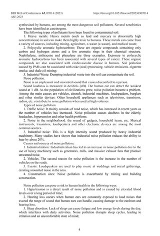 synthesized by humans, are among the most dangerous soil pollutants. Several xenobiotics
have been identified as carcinogens.
The following types of pollutants have been found in contaminated soil:
1. Heavy metals: Heavy metals (such as lead and mercury in abnormally high
concentrations) in soil can make them highly toxic to humans. These metals can come from
a variety of sources, including mining, agriculture, e-waste (e-waste), and medical waste;
2. Polycyclic aromatic hydrocarbons: These are organic compounds containing only
carbon and hydrogen atoms and a few aromatic rings in their chemical structure.
Naphthalene, anthracene and phenalene are three examples. Exposure to polycyclic
aromatic hydrocarbons has been associated with several types of cancer. These organic
compounds are also associated with cardiovascular disease in humans. Soil pollution
caused by PAHs can be associated with coke (coal) processing, vehicle emissions, cigarette
smoke, and shale oil mining;
3. Industrial Waste: Dumping industrial waste into the soil can contaminate the soil.
Noise pollution:
Noise is an unpleasant and unwanted sound that causes discomfort to a person.
Sound loudness is measured in decibels (dB). The human ear can detect the weakest
sound at 1 dB. As the population of civilizations grew, noise pollution became a problem.
Among the main causes are vehicles, aircraft, industrial machines, loudspeakers, burglars
and other similar devices. Other household appliances such as televisions, transistors,
radios, etc. contribute to noise pollution when used at high volumes.
Types of noise pollution
1. Traffic noise: It mainly consists of road noise, which has increased in recent years as
the number of vehicles has increased. Noise pollution causes deafness in the elderly,
headaches, hypertension and other health problems.
2. Noise in the neighborhood: the sound of gadgets, household items, etc. Musical
instruments, transistors, loudspeakers and other electronic devices are among the most
common sources.
3. Industrial noise: This is a high intensity sound produced by heavy industrial
machinery. Many studies have shown that industrial noise pollution reduces the ability to
hear by about 20%.
Causes and sources of noise pollution:
1. Industrialization: Industrialization has led to an increase in noise pollution due to the
use of heavy machinery such as generators, mills, and massive exhaust fans that produce
unwanted noise.
2. Vehicles. The second reason for noise pollution is the increase in the number of
vehicles on the roads.
3. Events: Loudspeakers are used to play music at weddings and social gatherings,
creating unwanted noise in the area.
4. Construction sites: Noise pollution is exacerbated by mining and building
construction.
Noise pollution can pose a risk to human health in the following ways:
1. Hypertension is a direct result of noise pollution and is caused by elevated blood
levels over a long period of time;
2. Hearing loss occurs when human ears are constantly exposed to loud noises that
exceed the range of sound that human ears can handle, causing damage to the eardrum and
hearing loss;
3. Sleep disorders: Lack of sleep can cause fatigue and low energy levels during the day,
which interferes with daily activities. Noise pollution disrupts sleep cycles, leading to
irritation and an uncomfortable state of mind;
4
BIO Web of Conferences 63, 07014 (2023)
ASE-2023
https://doi.org/10.1051/bioconf/20236307014
 