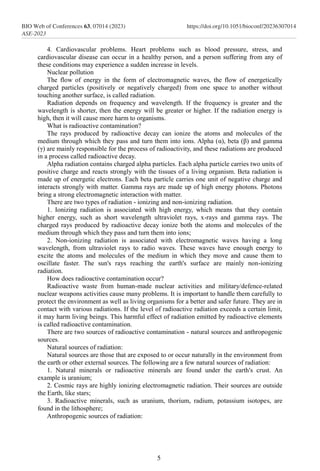 4. Cardiovascular problems. Heart problems such as blood pressure, stress, and
cardiovascular disease can occur in a healthy person, and a person suffering from any of
these conditions may experience a sudden increase in levels.
Nuclear pollution
The flow of energy in the form of electromagnetic waves, the flow of energetically
charged particles (positively or negatively charged) from one space to another without
touching another surface, is called radiation.
Radiation depends on frequency and wavelength. If the frequency is greater and the
wavelength is shorter, then the energy will be greater or higher. If the radiation energy is
high, then it will cause more harm to organisms.
What is radioactive contamination?
The rays produced by radioactive decay can ionize the atoms and molecules of the
medium through which they pass and turn them into ions. Alpha (α), beta (β) and gamma
(γ) are mainly responsible for the process of radioactivity, and these radiations are produced
in a process called radioactive decay.
Alpha radiation contains charged alpha particles. Each alpha particle carries two units of
positive charge and reacts strongly with the tissues of a living organism. Beta radiation is
made up of energetic electrons. Each beta particle carries one unit of negative charge and
interacts strongly with matter. Gamma rays are made up of high energy photons. Photons
bring a strong electromagnetic interaction with matter.
There are two types of radiation - ionizing and non-ionizing radiation.
1. Ionizing radiation is associated with high energy, which means that they contain
higher energy, such as short wavelength ultraviolet rays, x-rays and gamma rays. The
charged rays produced by radioactive decay ionize both the atoms and molecules of the
medium through which they pass and turn them into ions;
2. Non-ionizing radiation is associated with electromagnetic waves having a long
wavelength, from ultraviolet rays to radio waves. These waves have enough energy to
excite the atoms and molecules of the medium in which they move and cause them to
oscillate faster. The sun's rays reaching the earth's surface are mainly non-ionizing
radiation.
How does radioactive contamination occur?
Radioactive waste from human-made nuclear activities and military/defence-related
nuclear weapons activities cause many problems. It is important to handle them carefully to
protect the environment as well as living organisms for a better and safer future. They are in
contact with various radiations. If the level of radioactive radiation exceeds a certain limit,
it may harm living beings. This harmful effect of radiation emitted by radioactive elements
is called radioactive contamination.
There are two sources of radioactive contamination - natural sources and anthropogenic
sources.
Natural sources of radiation:
Natural sources are those that are exposed to or occur naturally in the environment from
the earth or other external sources. The following are a few natural sources of radiation:
1. Natural minerals or radioactive minerals are found under the earth's crust. An
example is uranium;
2. Cosmic rays are highly ionizing electromagnetic radiation. Their sources are outside
the Earth, like stars;
3. Radioactive minerals, such as uranium, thorium, radium, potassium isotopes, are
found in the lithosphere;
Anthropogenic sources of radiation:
5
BIO Web of Conferences 63, 07014 (2023)
ASE-2023
https://doi.org/10.1051/bioconf/20236307014
 