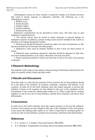 Anthropogenic sources are those created or created by mistake or by human activities
that result in human exposure to radioactive materials. The following are a few
anthropogenic sources:
1. Medical x-ray;
2. Smoke detector;
3. Fireplace lights;
4. Nuclear medicine;
5. Nuclear power plant.
Radioactive contamination can be prevented in many ways. The main ways to stop
radioactive contamination are:
1. The nuclear reactor must be stored in sealed containers to prevent leakage of
radioactive material. In addition, a proper cooling system must be installed in the reactor so
that there is no leakage through the coolant;
2. Nuclear tests should be banned or carried out under very strict circumstances so that
they do not affect the environment and other people;
3. Radioactive waste must be properly handled so that it does not harm anyone or
nature;
4. Industrial waste containing radioactive materials should be disposed of after they
have been rendered harmless or in a place where they will cause less harm;
5. Proper monitoring should be carried out from time to time to be aware of any hazard
in advance.
2 Research Methodology
The methods of this study are the analysis and processing of information obtained from the
study of scientific articles, books and other works.
3 Results and Discussions
From this study it is clear that the question of how to protect the air from pollution should
be at the head of the problems of scientists, politicians, statesmen and officials of all
countries. In order not to kill itself, humanity must take urgent measures to prevent this
pollution. Citizens of all countries are also obliged to take care of the cleanliness of the
environment. It just seems like nothing really matters to us. There is hope that by working
together we can all save the air from pollution, animals from extinction, and forests from
deforestation.
4 Conclusions
In order not to kill itself, humanity must take urgent measures to prevent this pollution.
Citizens of all countries are also obliged to take care of the cleanliness of the environment.
It just seems like nothing really matters to us. There is hope that by working together we
can all save the air from pollution, animals from extinction, and forests from deforestation.
References
1. A. V. Aronov, V. A. Kashin. Taxes and Taxation, 576 (2009).
2. A. G. Bannikov, Fundamentals of ecology and environmental protection, 304 (1996).
6
BIO Web of Conferences 63, 07014 (2023)
ASE-2023
https://doi.org/10.1051/bioconf/20236307014
 