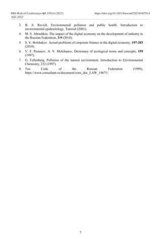 3. B. A. Revich. Environmental pollution and public health. Introduction to
environmental epidemiology. Tutorial (2001).
4. M. S. Abrashkin, The impact of the digital economy on the development of industry in
the Russian Federation, 3-9 (2018).
5. S. V. Bolshakov. Actual problems of corporate finance in the digital economy, 197-203
(2018).
6. V. F. Protasov, A. V. Molchanov, Dictionary of ecological terms and concepts, 159
(1997).
7. G. Fellenberg, Pollution of the natural environment. Introduction to Environmental
Chemistry, 232 (1997).
8. Tax Code of the Russian Federation (1998),
https://www.consultant.ru/document/cons_doc_LAW_19671/.
7
BIO Web of Conferences 63, 07014 (2023)
ASE-2023
https://doi.org/10.1051/bioconf/20236307014
 