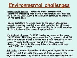 Environmental challenges
• Green house effect: Increasing global temperature.
Scientists predicting that earth's temperature will increase
by 3-40
C by year 2030 if the pollution continues to increase
at the same pace.
• Ozone depletion: As ozone layer in the upper atmosphere
absorbs incoming harmful ultraviolet radiation but it is now
getting thinner & more UVs are reaching in to earth creating
different disease like cancer& eye problems.
• Photochemical smog: In 1952 London was covered by smog
for 10 days .This smog was caused by fog, smoke, ash,& SO2
plus NO2.Sunlight played a great role in the formation of this
smog .Though deaths occurring at that time were not
directly attributed to the smog later statistics confirmed
that 6,000 more people.
Acid rain: is caused by oxides of nitrogen & sulphur.It increases
acidity of soil & effects the growth of trees & plants. The
majestic monument Taj Mahal in India is also affecting by this.
 