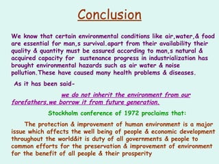 Conclusion
We know that certain environmental conditions like air,water,& food
are essential for man,s survival.apart from their availability their
quality & quantity must be assured according to man,s natural &
acquired capacity for sustenance progress in industrialization has
brought environmental hazards such as air water & noise
pollution.These have caused many health problems & diseases.
As it has been said-
we do not inherit the environment from our
forefathers,we borrow it from future generation.
Stockholm conference of 1972 proclaims that:
The protection & improvement of human environment is a major
issue which affects the well being of people & economic development
throughout the world&it is duty of all governments & people to
common efforts for the preservation & improvement of environment
for the benefit of all people & their prosperity
 