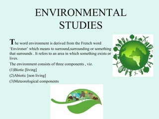 ENVIRONMENTAL
STUDIES
The word environment is derived from the French word
‘Environer’ which means to surround,surrounding or something
that surrounds . It refers to an area in which something exists or
lives.
The environment consists of three components , viz.
(1)Biotic [living]
(2)Abiotic [non living]
(3)Meteorological components
 
