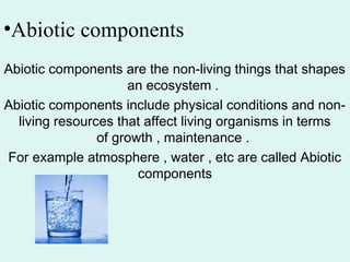 •Abiotic components
Abiotic components are the non-living things that shapes
an ecosystem .
Abiotic components include physical conditions and non-
living resources that affect living organisms in terms
of growth , maintenance .
For example atmosphere , water , etc are called Abiotic
components
 