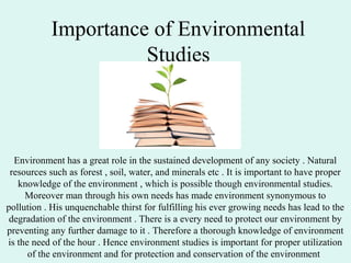 Importance of Environmental
Studies
Environment has a great role in the sustained development of any society . Natural
resources such as forest , soil, water, and minerals etc . It is important to have proper
knowledge of the environment , which is possible though environmental studies.
Moreover man through his own needs has made environment synonymous to
pollution . His unquenchable thirst for fulfilling his ever growing needs has lead to the
degradation of the environment . There is a every need to protect our environment by
preventing any further damage to it . Therefore a thorough knowledge of environment
is the need of the hour . Hence environment studies is important for proper utilization
of the environment and for protection and conservation of the environment .
 