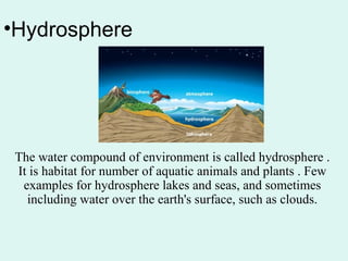 •Hydrosphere
The water compound of environment is called hydrosphere .
It is habitat for number of aquatic animals and plants . Few
examples for hydrosphere lakes and seas, and sometimes
including water over the earth's surface, such as clouds.
 