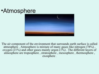 •Atmosphere
The air component of the environment that surrounds earth surface is called
atmosphere . Atmosphere is mixture of many gases like nitrogen (78%) ,
oxygen (21%) and other gases mainly argon (1%) . The different layers of
atmosphere are troposphere , stratosphere , mesosphere , thermosphere ,
exosphere .
 