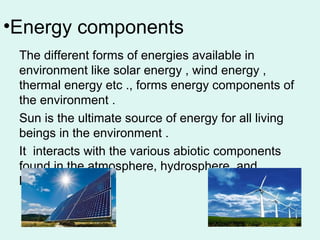•Energy components
The different forms of energies available in
environment like solar energy , wind energy ,
thermal energy etc ., forms energy components of
the environment .
Sun is the ultimate source of energy for all living
beings in the environment .
It interacts with the various abiotic components
found in the atmosphere, hydrosphere, and
lithosphere.
 