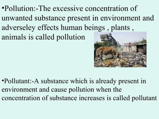 •Pollution:-The excessive concentration of
unwanted substance present in environment and
adverseley effects human beings , plants ,
animals is called pollution
•Pollutant:-A substance which is already present in
environment and cause pollution when the
concentration of substance increases is called pollutant
 