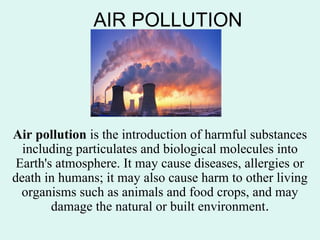 AIR POLLUTION
Air pollution is the introduction of harmful substances
including particulates and biological molecules into
Earth's atmosphere. It may cause diseases, allergies or
death in humans; it may also cause harm to other living
organisms such as animals and food crops, and may
damage the natural or built environment.
 
