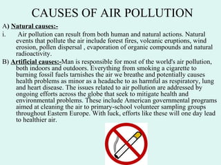 CAUSES OF AIR POLLUTION
A) Natural causes:-
i. Air pollution can result from both human and natural actions. Natural
events that pollute the air include forest fires, volcanic eruptions, wind
erosion, pollen dispersal , evaporation of organic compounds and natural
radioactivity.
B) Artificial causes:-Man is responsible for most of the world's air pollution,
both indoors and outdoors. Everything from smoking a cigarette to
burning fossil fuels tarnishes the air we breathe and potentially causes
health problems as minor as a headache to as harmful as respiratory, lung
and heart disease. The issues related to air pollution are addressed by
ongoing efforts across the globe that seek to mitigate health and
environmental problems. These include American governmental programs
aimed at cleaning the air to primary-school volunteer sampling groups
throughout Eastern Europe. With luck, efforts like these will one day lead
to healthier air.
 