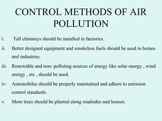 CONTROL METHODS OF AIR
POLLUTION
i.  Tall chimneys should be installed in factories.
ii. Better designed equipment and smokeless fuels should be used in homes
and industries.
iii. Renewable and non- polluting sources of energy like solar energy , wind
energy , etc , should be used.
iv. Automobiles should be properly maintained and adhere to emission
control standards.
v. More trees should be planted along roadsides and houses.
 