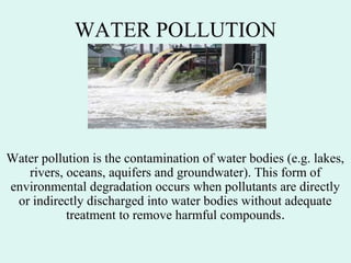 WATER POLLUTION
Water pollution is the contamination of water bodies (e.g. lakes,
rivers, oceans, aquifers and groundwater). This form of
environmental degradation occurs when pollutants are directly
or indirectly discharged into water bodies without adequate
treatment to remove harmful compounds.
 