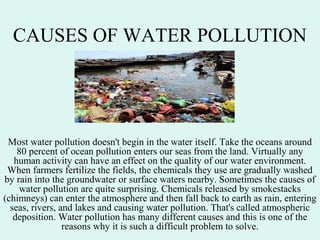 CAUSES OF WATER POLLUTION
Most water pollution doesn't begin in the water itself. Take the oceans around
80 percent of ocean pollution enters our seas from the land. Virtually any
human activity can have an effect on the quality of our water environment.
When farmers fertilize the fields, the chemicals they use are gradually washed
by rain into the groundwater or surface waters nearby. Sometimes the causes of
water pollution are quite surprising. Chemicals released by smokestacks
(chimneys) can enter the atmosphere and then fall back to earth as rain, entering
seas, rivers, and lakes and causing water pollution. That's called atmospheric
deposition. Water pollution has many different causes and this is one of the
reasons why it is such a difficult problem to solve.
 