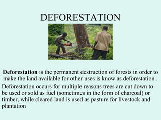 DEFORESTATION
Deforestation is the permanent destruction of forests in order to
make the land available for other uses is know as deforestation .
Deforestation occurs for multiple reasons trees are cut down to
be used or sold as fuel (sometimes in the form of charcoal) or
timber, while cleared land is used as pasture for livestock and
plantation
 