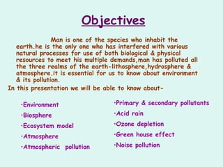 Objectives
Man is one of the species who inhabit the
earth.he is the only one who has interfered with various
natural processes for use of both biological & physical
resources to meet his multiple demands,man has polluted all
the three realms of the earth-lithosphere,hydrosphere &
atmosphere.it is essential for us to know about environment
& its pollution.
In this presentation we will be able to know about-
•Environment
•Biosphere
•Ecosystem model
•Atmosphere
•Atmospheric pollution
•Primary & secondary pollutants
•Acid rain
•Ozone depletion
•Green house effect
•Noise pollution
 