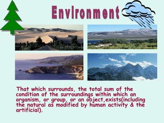That which surrounds, the total sum of the
condition of the surroundings within which an
organism, or group, or an object,exists(including
the natural as modified by human activity & the
artificial).
 
