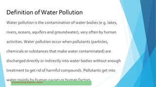 Definition ofWater Pollution
Water pollution is the contamination of water bodies (e.g. lakes,
rivers, oceans, aquifers and groundwater), very often by human
activities.Water pollution occur when pollutants (particles,
chemicals or substances that make water contaminated) are
discharged directly or indirectly into water bodies without enough
treatment to get rid of harmful compounds. Pollutants get into
water mainly by human causes or human factors.
 