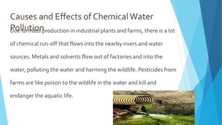 Causes and Effects of ChemicalWater
Pollution
Due to mass production in industrial plants and farms, there is a lot
of chemical run-off that flows into the nearby rivers and water
sources. Metals and solvents flow out of factories and into the
water, polluting the water and harming the wildlife. Pesticides from
farms are like poison to the wildlife in the water and kill and
endanger the aquatic life.
 
