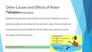 Other Causes and Effects ofWater
Pollution
 Disruption of food-chains
Pollution disrupts the natural food chain as well. Pollutants such as
lead and cadmium are eaten by tiny animals. Later, these animals are
consumed by fish and shellfish, and the food chain continues to be
disrupted at all higher levels.
9
 