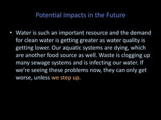 Potential Impacts in the Future
• Water is such an important resource and the demand
for clean water is getting greater as water quality is
getting lower. Our aquatic systems are dying, which
are another food source as well. Waste is clogging up
many sewage systems and is infecting our water. If
we’re seeing these problems now, they can only get
worse, unless we step up.
 