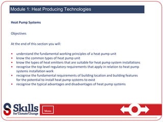 Module 1: Heat Producing Technologies
Heat Pump Systems
Objectives
At the end of this section you will:
• understand the fundamental working principles of a heat pump unit
• know the common types of heat pump unit
• know the types of heat emitters that are suitable for heat pump system installations
• recognise the top level regulatory requirements that apply in relation to heat pump
systems installation work
• recognise the fundamental requirements of building location and building features
for the potential to install heat pump systems to exist
• recognise the typical advantages and disadvantages of heat pump systems

 