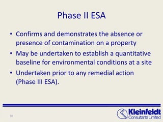 Phase II ESA Confirms and demonstrates the absence or presence of contamination on a property May be undertaken to establish a quantitative baseline for environmental conditions at a site Undertaken prior to any remedial action (Phase III ESA). 