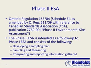 Phase II ESA Ontario Regulation 153/04 [Schedule E], as amended by O. Reg. 511/09 with reference to Canadian Standards Association (CSA), publication Z769-00 (“Phase II Environmental Site Assessment”) The Phase II ESA is intended as a follow-up to Phase I ESA and consists of the following: Developing a sampling plan Sampling and Measuring Interpreting and reporting information gathered 