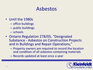 Asbestos Until the 1980s office buildings public buildings schools Ontario Regulation 278/05, “Designated Substance - Asbestos on Construction Projects and in Buildings and Repair Operations,” Property owners are required to record the location and condition of all asbestos-containing materials Records updated at least once a year 