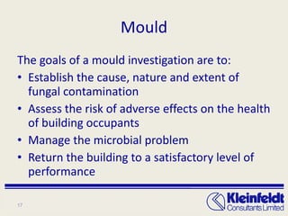Mould The goals of a mould investigation are to: Establish the cause, nature and extent of fungal contamination Assess the risk of adverse effects on the health of building occupants Manage the microbial problem Return the building to a satisfactory level of performance 