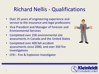 Richard Nellis - Qualifications Over 25 years of engineering experience and service to the insurance and legal professions Vice President and Manager of Forensic and Environmental Services Completed over 250 environmental site assessments in Canada and the United States Completed over 400 fall accident assessments since 2000, and over 350 fire investigations CFEI - Fire & Explosion Investigator 