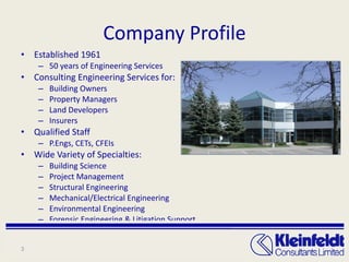 Company Profile Established 1961 50 years of Engineering Services Consulting Engineering Services for: Building Owners Property Managers Land Developers Insurers Qualified Staff  P.Engs, CETs, CFEIs Wide Variety of Specialties: Building Science Project Management Structural Engineering Mechanical/Electrical Engineering Environmental Engineering Forensic Engineering & Litigation Support 
