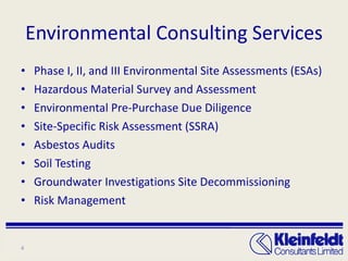 Environmental Consulting Services Phase I, II, and III Environmental Site Assessments (ESAs) Hazardous Material Survey and Assessment Environmental Pre-Purchase Due Diligence Site-Specific Risk Assessment (SSRA) Asbestos Audits Soil Testing Groundwater Investigations Site Decommissioning Risk Management 