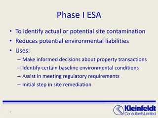 Phase I ESA To identify actual or potential site contamination Reduces potential environmental liabilities Uses: Make informed decisions about property transactions Identify certain baseline environmental conditions Assist in meeting regulatory requirements Initial step in site remediation 