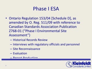Phase I ESA Ontario Regulation 153/04 [Schedule D], as amended by O. Reg. 511/09 with reference to Canadian Standards Association Publication Z768-01 (“Phase I Environmental Site Assessment”) Historical Records Review Interviews with regulatory officials and personnel Site Reconnaissance Evaluation Report Production 