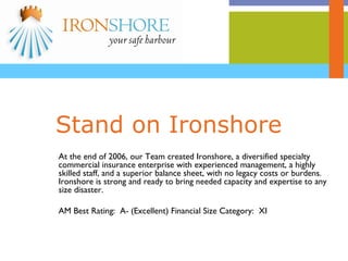 Stand on Ironshore At the end of 2006, our Team created Ironshore, a diversified specialty commercial insurance enterprise with experienced management, a highly skilled staff, and a superior balance sheet, with no legacy costs or burdens.  Ironshore is strong and ready to bring needed capacity and expertise to any size disaster. AM Best Rating:  A- (Excellent) Financial Size Category:  XI 