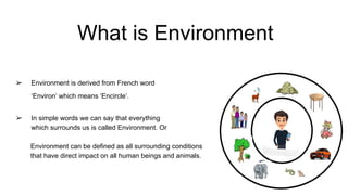 What is Environment
➢ Environment is derived from French word
‘Environ’ which means ‘Encircle’.
➢ In simple words we can say that everything
which surrounds us is called Environment. Or
Environment can be defined as all surrounding conditions
that have direct impact on all human beings and animals.
 