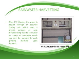 RAINWATER HARVESTING After UV filtering, the water is passed through an accurate Dosing unit which adds a precise amount of neat metalworking fluid to the water to create an emulsion which can then be pumped to each grinding machine upon demand. ULTRA VIOLET WATER FILTER UNIT 