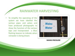 RAINWATER HARVESTING To simplify the operating of the system we have labelled the various pipes and valves and have produced photographs to show the function of the various taps and incorporated  a Blue flashing beacon to indicate when rainwater is being drawn. MAINS PRESSURE 