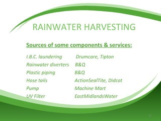 Sources of some components & services: I.B.C. laundering   Drumcare, Tipton Rainwater diverters  B&Q Plastic piping  B&Q Hose tails  ActionSealTite, Didcot Pump  Machine Mart UV Filter  EastMidlandsWater RAINWATER HARVESTING 