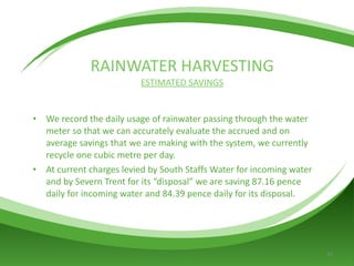 RAINWATER HARVESTING ESTIMATED SAVINGS We record the daily usage of rainwater passing through the water meter so that we can accurately evaluate the accrued and on average savings that we are making with the system, we currently recycle one cubic metre per day. At current charges levied by South Staffs Water for incoming water and by Severn Trent for its “disposal” we are saving 87.16 pence daily for incoming water and 84.39 pence daily for its disposal. 